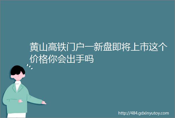 黄山高铁门户一新盘即将上市这个价格你会出手吗